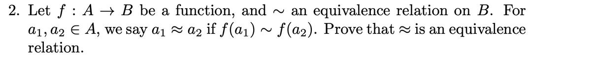 2. Let \( f : A \to B \) be a function, and \(\sim\) an equivalence relation on \( B \). For \( a_1, a_2 \in A \), we say \( a_1 \approx a_2 \) if \( f(a_1) \sim f(a_2) \). Prove that \(\approx\) is an equivalence relation.