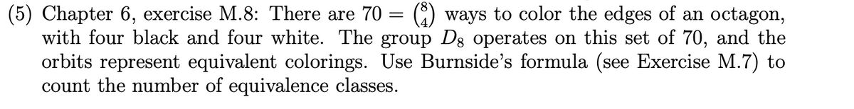 (5) Chapter 6, exercise M.8: There are 70 = (8) ways to color the edges of an octagon,
with four black and four white. The group D8 operates on this set of 70, and the
orbits represent equivalent colorings. Use Burnside's formula (see Exercise M.7) to
count the number of equivalence classes.