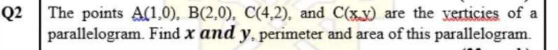 Q2 |The points A(1,0), B(2,0), C(4,2), and C(xx) are the yerticies of a
parallelogram. Find x and y, perimeter and area of this parallelogram.
