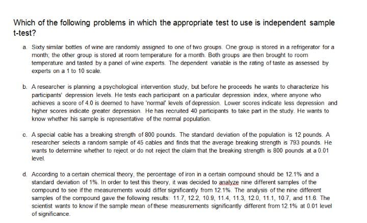 Which of the following problems in which the appropriate test to use is independent sample
t-test?
a. Sixty similar bottles of wine are randomly assigned to one of two groups. One group is stored in a refrigerator for a
month; the other group is stored at room temperature for a month. Both groups are then brought to room
temperature and tasted by a panel of wine experts. The dependent variable is the rating of taste as assessed by
experts on a 1 to 10 scale.
b. A researcher is planning a psychological intervention study, but before he proceeds he wants to characterize his
participants' depression levels. He tests each participant on a particular depression index, where anyone who
achieves a score of 4.0 is deemed to have 'normal" levels of depression. Lower scores indicate less depression and
higher scores indicate greater depression. He has recruited 40 participants to take part in the study. He wants to
know whether his sample is representative of the normal population.
c. A special cable has a breaking strength of 800 pounds. The standard deviation of the population is 12 pounds. A
researcher selects a random sample of 45 cables and finds that the average breaking strength is 793 pounds. He
wants to determine whether to reject or do not reject the claim that the breaking strength is 800 pounds at a 0.01
level.
d. According to a certain chemical theory, the percentage of iron in a certain compound should be 12.1% and a
standard deviation of 1%. In order to test this theory, it was decided to analyze nine different samples of the
compound to see ifthe measurements would differ significantly from 12.1%. The analysis of the nine different
samples of the compound gave the following results: 11.7, 12.2, 10.9, 11.4, 11.3, 12.0, 11.1, 10.7, and 11.6. The
scientist wants to know if the sample mean of these measurements significantly different from 12.1% at 0.01 level
of significance.
