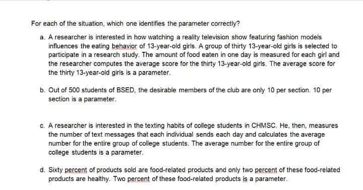 For each of the situation, which one identifies the parameter correctly?
a. A researcher is interested in how watching a reality television show featuring fashion models
influences the eating behavior of 13-year-old girls. A group of thirty 13-year-old girls is selected to
participate in a research study. The amount of food eaten in one day is measured for each girl and
the researcher computes the average score for the thirty 13-year-old girls. The average score for
the thirty 13-year-old girls is a parameter.
b. Out of 500 students of BSED, the desirable members of the club are only 10 per section. 10 per
section is a parameter.
c. A researcher is interested in the texting habits of college students in CHMSC. He, then, measures
the number of text messages that each individual sends each day and calculates the average
number for the entire group of college students. The average number for the entire group of
college students is a parameter.
d. Sixty percent of products sold are food-related products and only two percent of these food-related
products are healthy. Two percent of these food-related products is a parameter.
