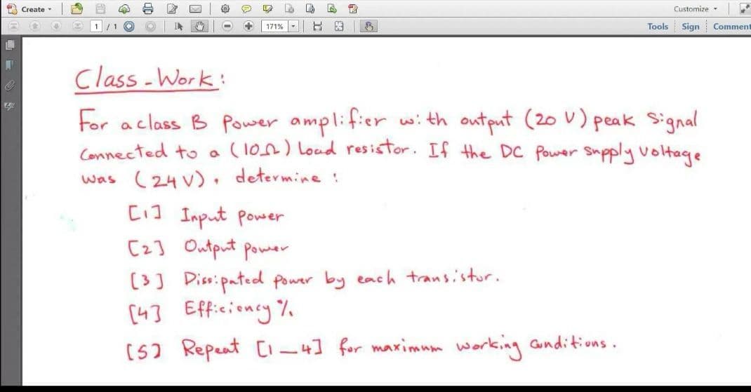 La
雷
Customize
Create
1/ 1
IN
171%-
日 图|
Tools
Sign
Comment
Class -Work:
For aclass B Power amplifier with output (20 U) peak Signal
Connected to a (1on) Loud resistor. If the DC Power Supply voltage
was (24 V), determine :
[1] Input power
[2] Output power
(3) Piss:pated power by each transistur.
[43 Efficioncy%
(5) Repeat CI-4] for maximum working unditions.

