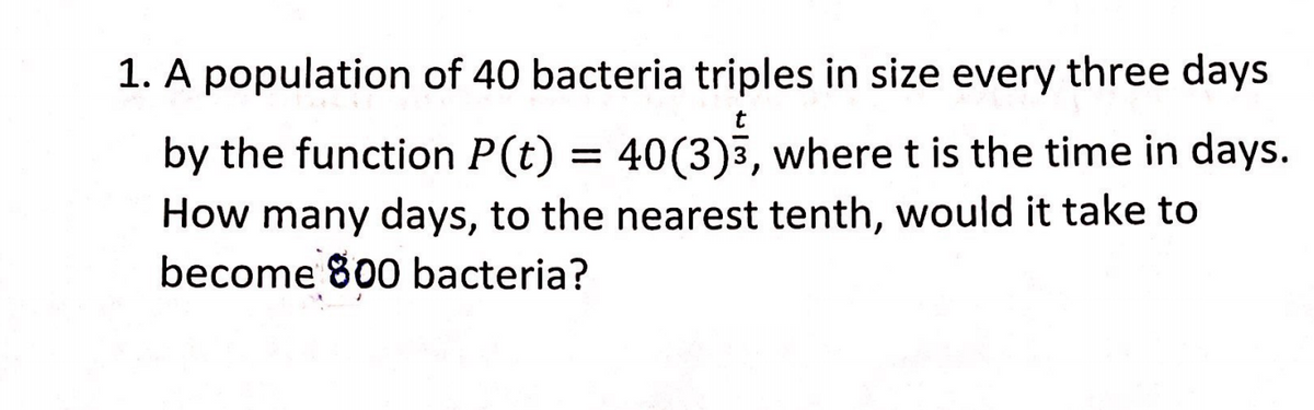 1. A population of 40 bacteria triples in size every three days
by the function P(t) = 40(3)5, where t is the time in days.
How many days, to the nearest tenth, would it take to
become 800 bacteria?
