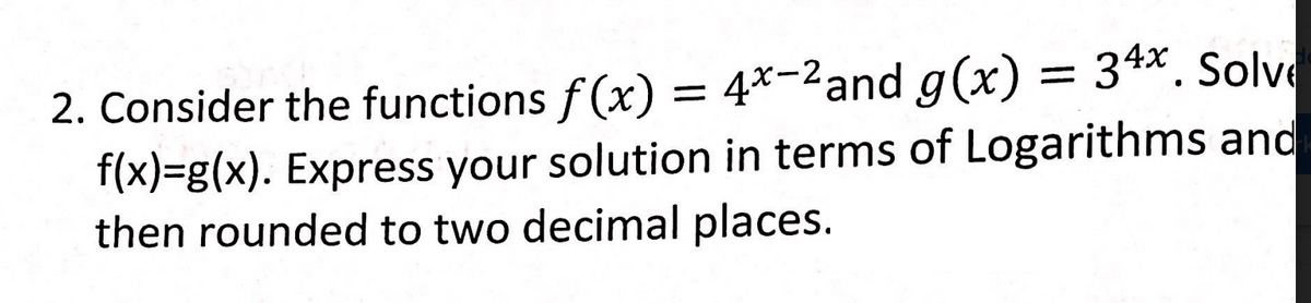 2. Consider the functions f(x) = 4*-2and g(x) = 34x. Solve
f(x)=g(x). Express your solution in terms of Logarithms and
then rounded to two decimal places.
