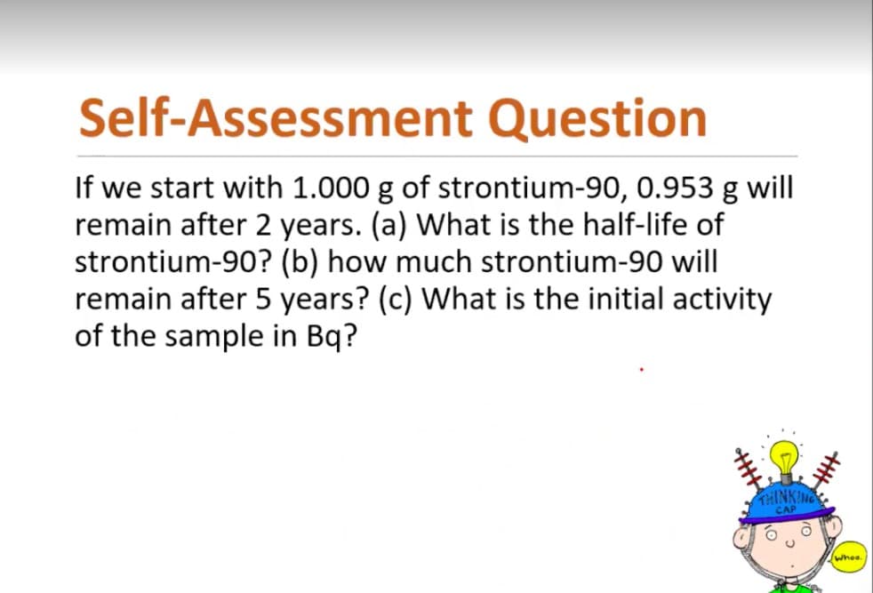 Self-Assessment Question
If we start with 1.000 g of strontium-90, 0.953 g will
remain after 2 years. (a) What is the half-life of
strontium-90? (b) how much strontium-90 will
remain after 5 years? (c) What is the initial activity
of the sample in Bq?
THINKING
Whee.
