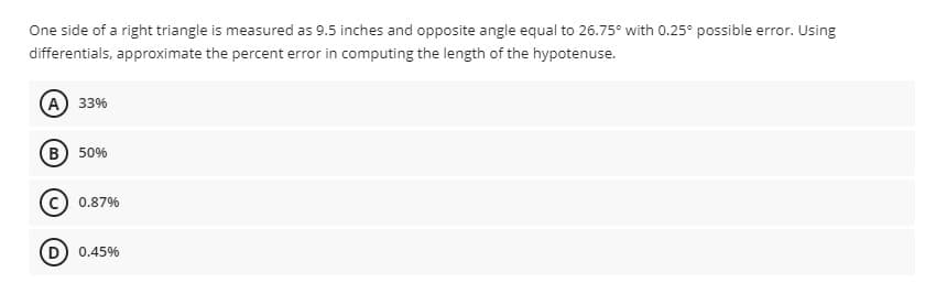 One side of a right triangle is measured as 9.5 inches and opposite angle equal to 26.75° with 0.25° possible error. Using
differentials, approximate the percent error in computing the length of the hypotenuse.
(А) з3%
(в) 50%
0.87%
D) 0.45%
