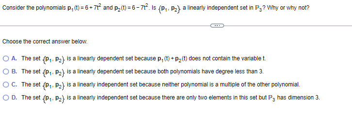 Consider the polynomials p, (1) = 6 + 7t and p2(t) = 6- 71. Is (P,. P2} a linearly independent set in P3? Why or why not?
Choose the correct answer below.
O A. The set {P,. P2} is a linearly dependent set because p, (t) + P2 (t) does not contain the variable t.
1-
B. The set {P,. P2} is a linearly dependent set because both polynomials have degree less than 3.
OC. The set {P,, P2} is a linearly independent set because neither polynomial is a multiple of the other polynomial.
1:
O D. The set {p,, P) is a linearly independent set because there are only two elements in this set but P, has dimension 3.
