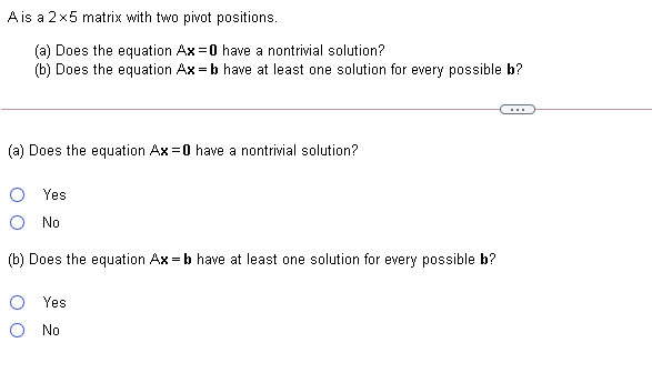 A is a 2x5 matrix with two pivot positions.
(a) Does the equation Ax =0 have a nontrivial solution?
(b) Does the equation Ax = b have at least one solution for every possible b?
(a) Does the equation Ax =0 have a nontrivial solution?
O Yes
O No
(b) Does the equation Ax = b have at least one solution for every possible b?
Yes
O No
