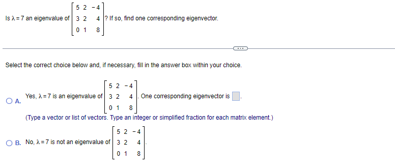 5 2 -4
Is = 7 an eigenvalue of 3 2
4 ? If so, find one corresponding eigenvector.
0 1
Select the correct choice below and, if necessary, fill in the answer box within your choice.
5 2 -4
Yes, A =7 is an eigenvalue of 3 2
OA.
One corresponding eigenvector is
4
0 1
8
(Type a vector or list of vectors. Type an integer or simplified fraction for each matrix element.)
5 2 -4
B. No, A=7 is not an eigenvalue of 3 2
0 1
8
4.
