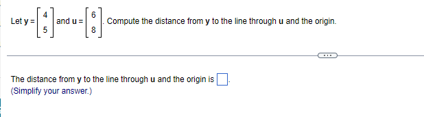 Let y =
4
and u =
6.
Compute the distance from y to the line through u and the origin.
The distance from y to the line through u and the origin is
(Simplify your answer.)
