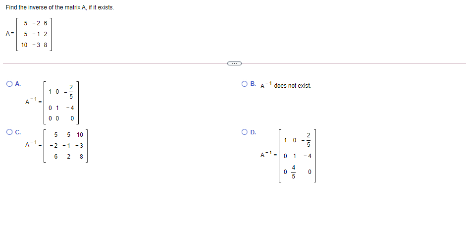 Find the inverse of the matrix A, if it exists.
5 -2 6
A=
5 -1 2
10 -3 8
OA.
2
1 0
O B. A-1 does not exist.
0 1
- 4
0 0
OC.
OD.
5 10
1 0
A-1=
-2 -1
- 3
A-1= 0 1
6.
8
4
4.
LO
