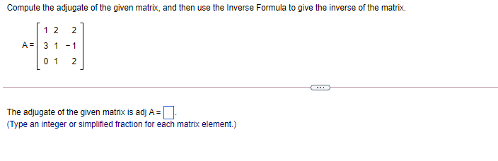 Compute the adjugate of the given matrix, and then use the Inverse Formula to give the inverse of the matrix.
12 2
A= 3 1 - 1
0 1
The adjugate of the given matrix is adj A=:
(Type an integer or simplified fraction for each matrix element.)
2.
