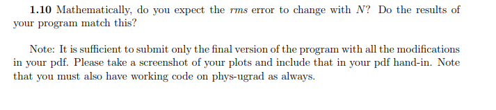 1.10 Mathematically, do you expect the rms error to change with N? Do the results of
your program match this?
Note: It is sufficient to submit only the final version of the program with all the modifications
in your pdf. Please take a screenshot of your plots and include that in your pdf hand-in. Note
that you must also have working code on phys-ugrad as always.
