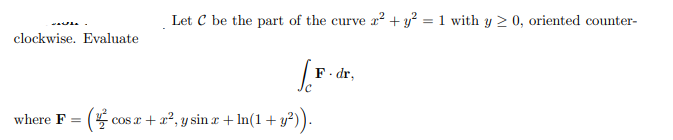 Let C be the part of the curve x? + y² = 1 with y 2 0, oriented counter-
clockwise. Evaluate
F. dr,
where F = (
cos r + x2, y sin r + In(1+ y?)).
