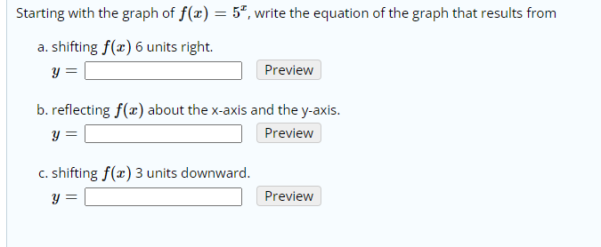 Starting with the graph of f(x) = 5", write the equation of the graph that results from
a. shifting f(x) 6 units right.
y =
Preview
b. reflecting f(x) about the x-axis and the y-axis.
y =
Preview
c. shifting f(x) 3 units downward.
y =
Preview
