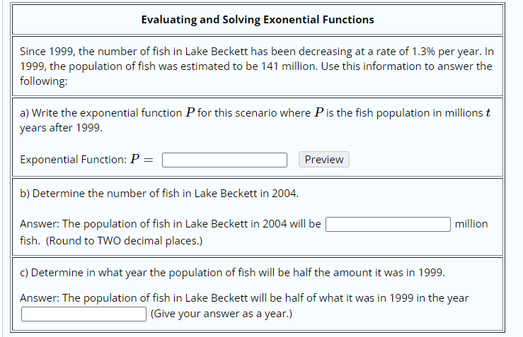 Evaluating and Solving Exonential Functions
Since 1999, the number of fish in Lake Beckett has been decreasing at a rate of 1.3% per year. In
1999, the population of fish was estimated to be 141 million. Use this information to answer the
following:
a) Write the exponential function P for this scenario where P is the fish population in millions t
years after 1999.
Exponential Function: P =
Preview
b) Determine the number of fish in Lake Beckett in 2004.
Answer: The population of fish in Lake Beckett in 2004 will be
fish. (Round to TWo decimal places.)
million
c) Determine in what year the population of fish will be half the amount it was in 1999.
Answer: The population of fish in Lake Beckett will be half of what it was in 1999 in the year
(Give your answer as a year.)
