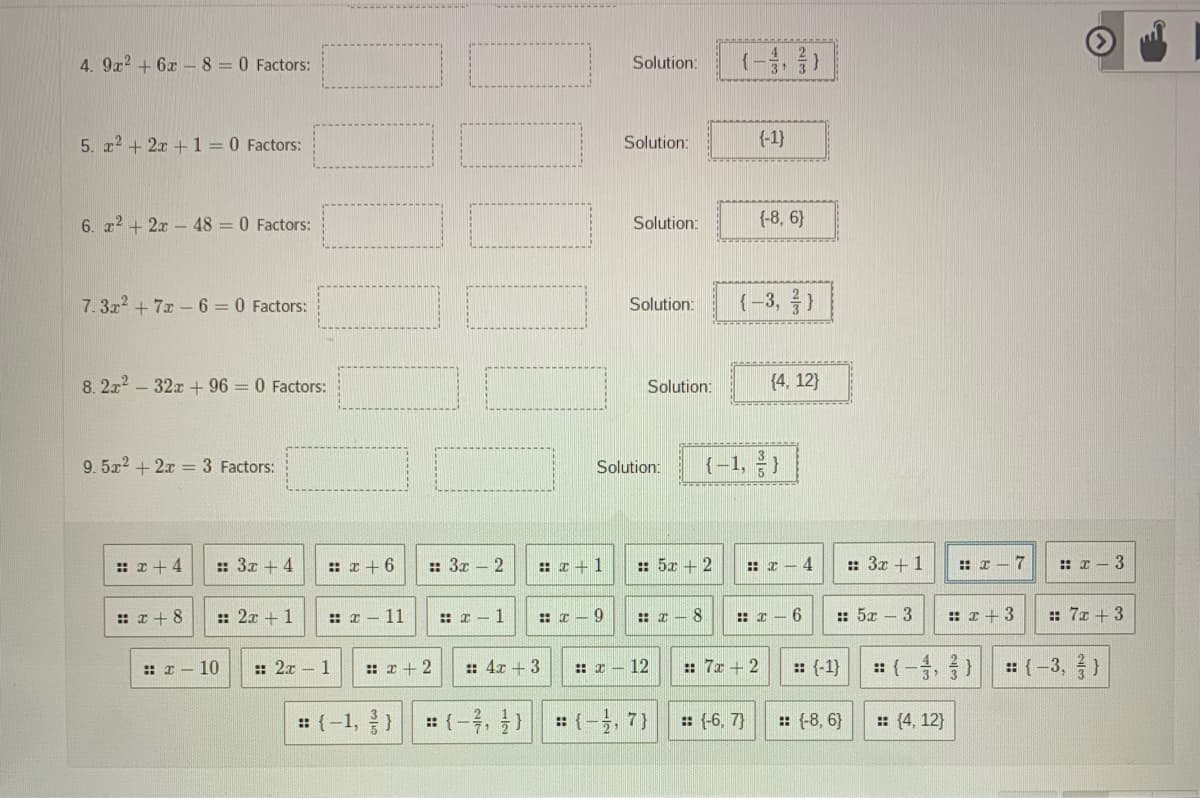 4. 9z? + 6x -8=0 Factors:
(-8, 음)
Solution:
5. a2 + 2x + 1 = 0 Factors:
Solution:
{-1}
6. r2 + 2x- 48 = 0 Factors:
Solution:
{-8, 6}
7.3x2 + 7x -6 0 Factors:
Solution:
(-3, 응)
8. 2x2 – 32x + 96 = 0 Factors:
Solution:
(4, 12}
9. 5x2 + 2x = 3 Factors:
(-1, )
Solution:
: x + 4
:: 3x + 4
: x + 6
:: 3x - 2
: x +1
: 5x + 2
:: z – 4
:: 3x +1
: I - 7
: I- 3
:: x + 8
: 2x +1
: x – 11
: x - 1
:: I - 9
:: I - 8
: I – 6
:: 5x – 3
:: I +3
:: 7x + 3
:: 2x - 1
: 4x + 3
: 7x + 2
: (-, )
: (-3, }
:: x - 10
:: 2 + 2
:: I - 12
:: (-1}
: (-1, )
: (-우, ) || :(-, 7)
: (-6, 7}
: (-8, 6}
: (4, 12}
