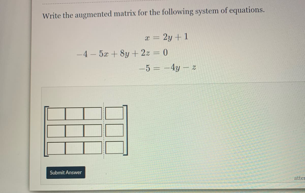 Write the augmented matrix for the following system of equations.
x = 2y + 1
-4 - 5x + 8y+2z 0
-5 = -4y – z
Submit Answer
atter
