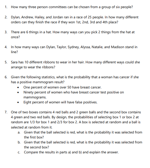 1.
How many three person committees can be chosen from a group of six people?
2. Dylan, Andrew, Hailey, and Jordan ran in a race of 25 people. In how many different
orders can they finish the race if they won 1st, 2nd, 3rd and 4th place?
3. There are 6 things in a hat. How many ways can you pick 2 things from the hat at
once?
4. In how many ways can Dylan, Taylor, Sydney, Alyssa, Natalie, and Madison stand in
line?
5. Sara has 10 different ribbons to wear in her hair. How many different ways could she
arrange to wear the ribbons?
6. Given the following statistics, what is the probability that a woman has cancer if she
has a positive mammogram result?
One percent of women over 50 have breast cancer.
• Ninety percent of women who have breast cancer test positive on
mammograms.
• Eight percent of women will have false positives.
7. One of two boxes contains 4 red balls and 2 green balls and the second box contains
4 green and two red balls. By design, the probabilities of selecting box 1 or box 2 at
random are 1/3 for box 1 and 2/3 for box 2. A box is selected at random and a ball is
selected at random from it.
a. Given that the ball selected is red, what is the probability it was selected from
the first box?
b. Given that the ball selected is red, what is the probability it was selected from
the second box?
c. Compare the results in parts a) and b) and explain the answer.
