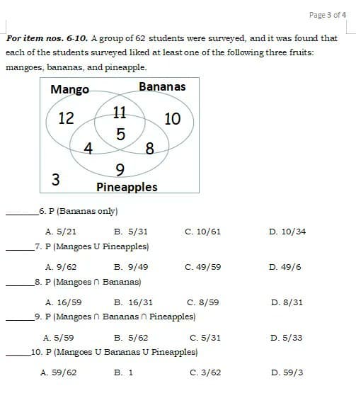 Page 3 of 4
For item nos. 6-10. A group of 62 students were surveyed, and it was found that
each of the students surveyed liked at least one of the following three fruits:
mangoes, bananas, and pineapple.
Mango
Bananas
12
11
10
8
Pineapples
6. P (Bananas only)
в. 5/31
7. P (Mangoes U Pineapples)
A. 5/21
C. 10/61
D. 10/34
A. 9/62
B. 9/49
C. 49/59
D. 49/6
8. P (Mangoes n Bananas)
В. 16/31
9. P (Mangoes n Bananas n Pineapples)
A. 16/59
C. 8/59
D. 8/31
A. 5/59
В. 5/62
C. 5/31
D. 5/33
_10. P (Mangoes U Bananas U Pineapples)
A. 59/62
В. 1
C. 3/62
D. 59/3
E LO
4.
3.
