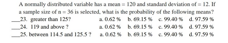 A normally distributed variable has a mean = 120 and standard deviation of = 12. If
a sample size of n = 36 is selected, what is the probability of the following means?
a. 0.62 % b. 69.15 % c. 99.40 % d. 97.59 %
c. 99.40 % d. 97.59 %
_23. greater than 125?
_24. 119 and above ?
a. 0.62 % b. 69.15 %
25. between 114.5 and 125.5 ?
a. 0.62 % b. 69.15 %
c. 99.40 % d. 97.59 %
