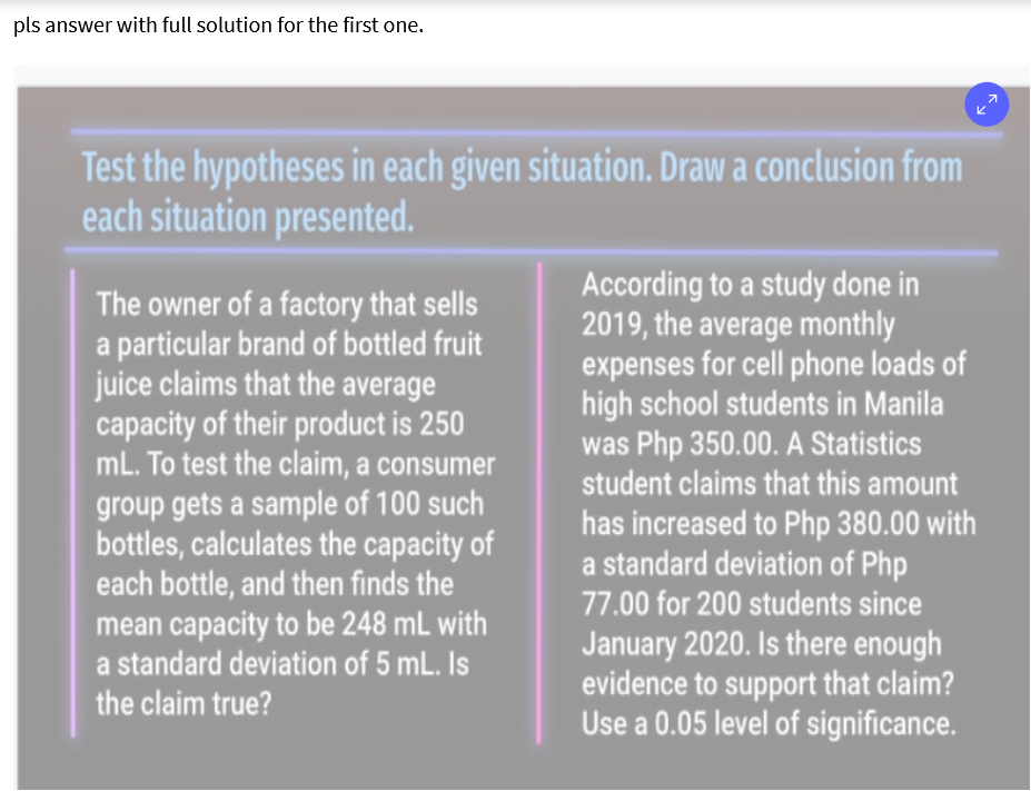 pls answer with full solution for the first one.
Test the hypotheses in each given situation. Draw a conclusion from
each situation presented.
The owner of a factory that sells
a particular brand of bottled fruit
juice claims that the average
capacity of their product is 250
mL. To test the claim, a consumer
According to a study done in
2019, the average monthly
expenses for cell phone loads of
high school students in Manila
was Php 350.00. A Statistics
student claims that this amount
group gets a sample of 100 such
bottles, calculates the capacity of
each bottle, and then finds the
mean capacity to be 248 mL with
a standard deviation of 5 mL. Is
has increased to Php 380.00 with
a standard deviation of Php
77.00 for 200 students since
January 2020. Is there enough
evidence to support that claim?
Use a 0.05 level of significance.
the claim true?
