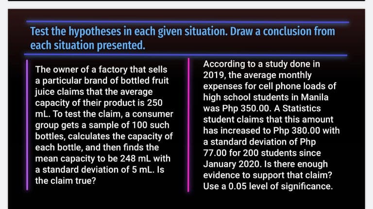 Test the hypotheses in each given situation. Draw a conclusion from
each situation presented.
The owner of a factory that sells
a particular brand of bottled fruit
juice claims that the average
capacity of their product is 250
mL. To test the claim, a consumer
According to a study done in
2019, the average monthly
expenses for cell phone loads of
high school students in Manila
was Php 350.00. A Statistics
student claims that this amount
group gets a sample of 100 such
bottles, calculates the capacity of
each bottle, and then finds the
mean capacity to be 248 mL with
a standard deviation of 5 mL. Is
has increased to Php 380.00 with
a standard deviation of Php
77.00 for 200 students since
January 2020. Is there enough
evidence to support that claim?
Use a 0.05 level of significance.
the claim true?
