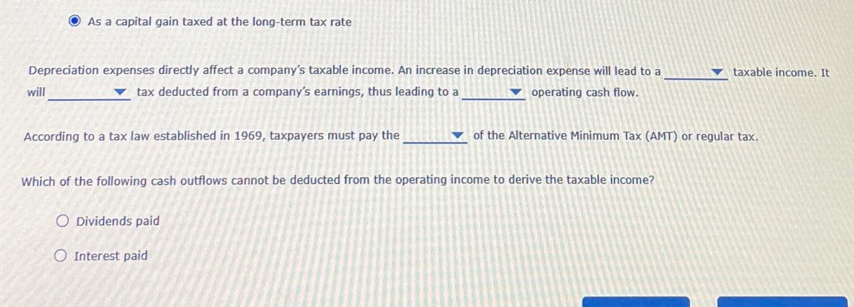 As a capital gain taxed at the long-term tax rate
Depreciation expenses directly affect a company's taxable income. An increase in depreciation expense will lead to a
tax deducted from a company's earnings, thus leading to a
operating cash flow.
will
According to a tax law established in 1969, taxpayers must pay the
Which of the following cash outflows cannot be deducted from the operating income to derive the taxable income?
O Dividends paid
O Interest paid
taxable income. It
of the Alternative Minimum Tax (AMT) or regular tax.