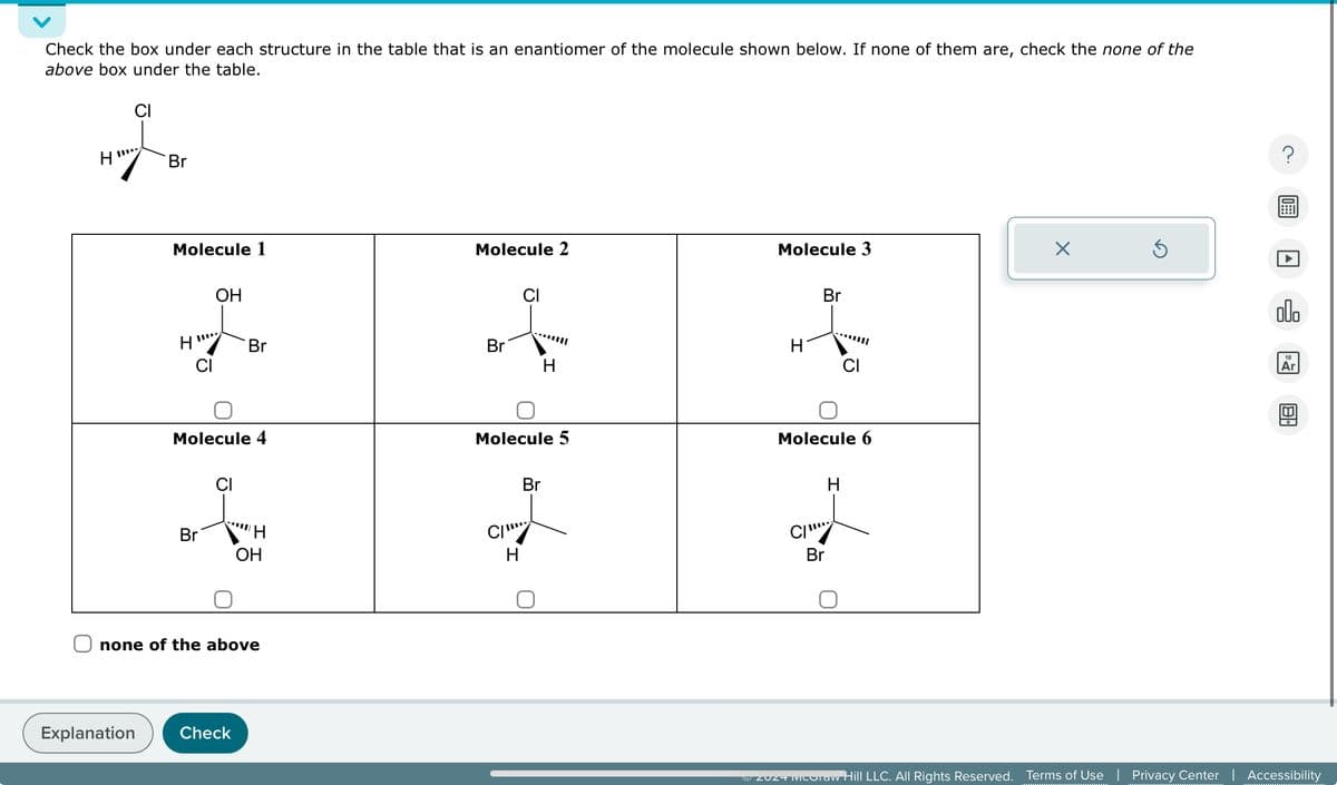 Check the box under each structure in the table that is an enantiomer of the molecule shown below. If none of them are, check the none of the
above box under the table.
H
CI
Br
Explanation
Molecule 1
H
CI
OH
Br
Molecule 4
CI
Br
"
Check
H
none of the above
OH
Molecule 2
Br
CI
CI
Molecule 5
H
H
Br
Molecule 3
H
Br
Molecule 6
CI
Br
H
Ⓒ2024 MUUTaw Hill LLC. All Rights Reserved.
X
Ś
?
A
allo
18
Ar
8.
Terms of Use | Privacy Center | Accessibility