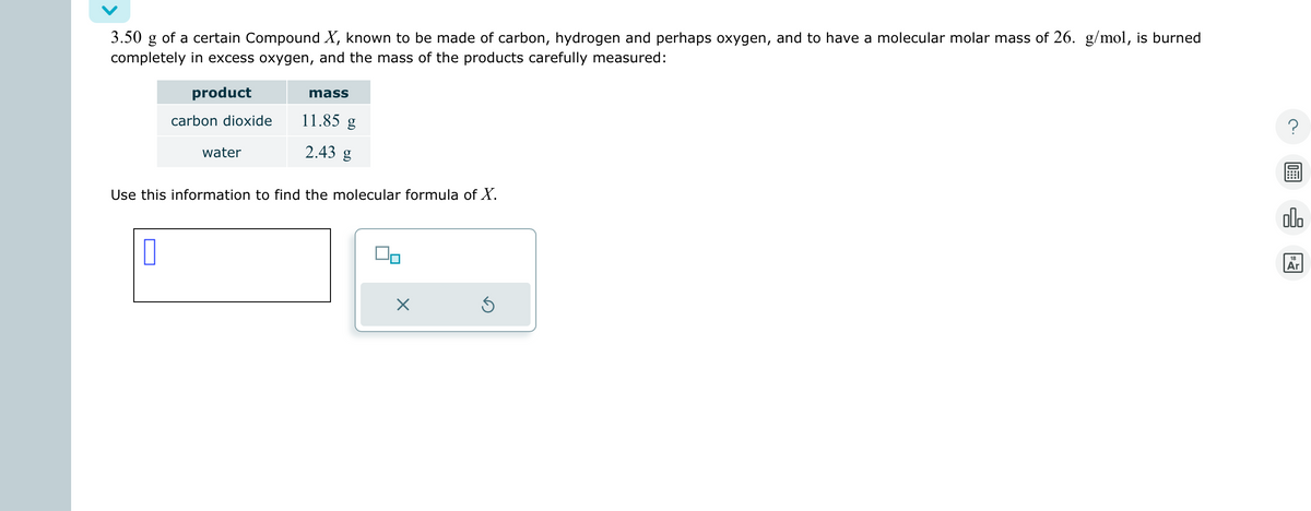 3.50 g of a certain Compound X, known to be made of carbon, hydrogen and perhaps oxygen, and to have a molecular molar mass of 26. g/mol, is burned
completely in excess oxygen, and the mass of the products carefully measured:
product
carbon dioxide
0
water
mass
11.85 g
2.43 g
Use this information to find the molecular formula of X.
X
Ś
olo
18
Ar