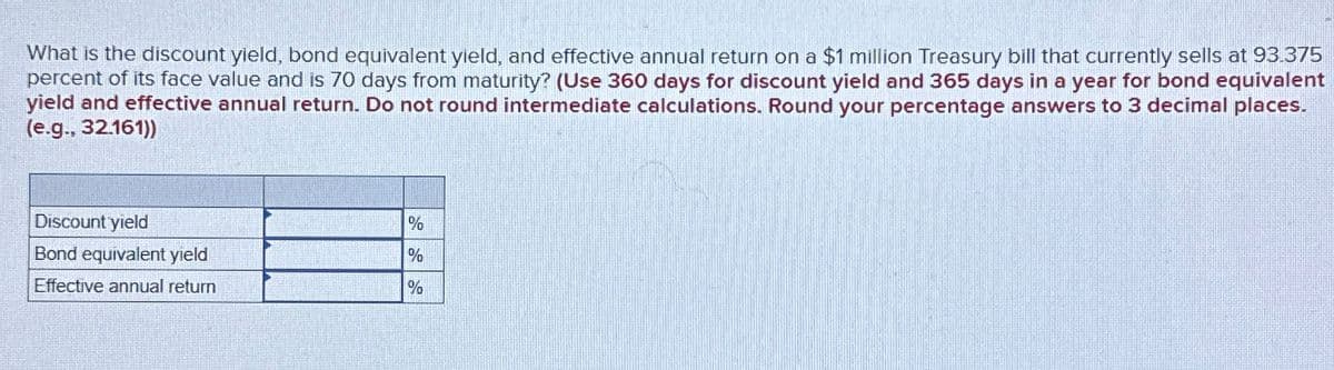 What is the discount yield, bond equivalent yield, and effective annual return on a $1 million Treasury bill that currently sells at 93.375
percent of its face value and is 70 days from maturity? (Use 360 days for discount yield and 365 days in a year for bond equivalent
yield and effective annual return. Do not round intermediate calculations. Round your percentage answers to 3 decimal places.
(e.g., 32.161))
Discount yield
Bond equivalent yield
Effective annual return
%
%
%