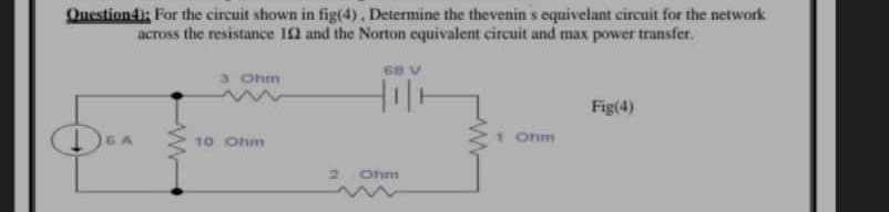 Questiondi: For the circuit shown in fig(4), Determine the thevenin s equivelant circuit for the network
across the resistance I0 and the Norton equivalent circuit and max power transfer.
68 V
3 Ohm
Fig(4)
10 Ohm
1 Ohm
2.
Ohm
