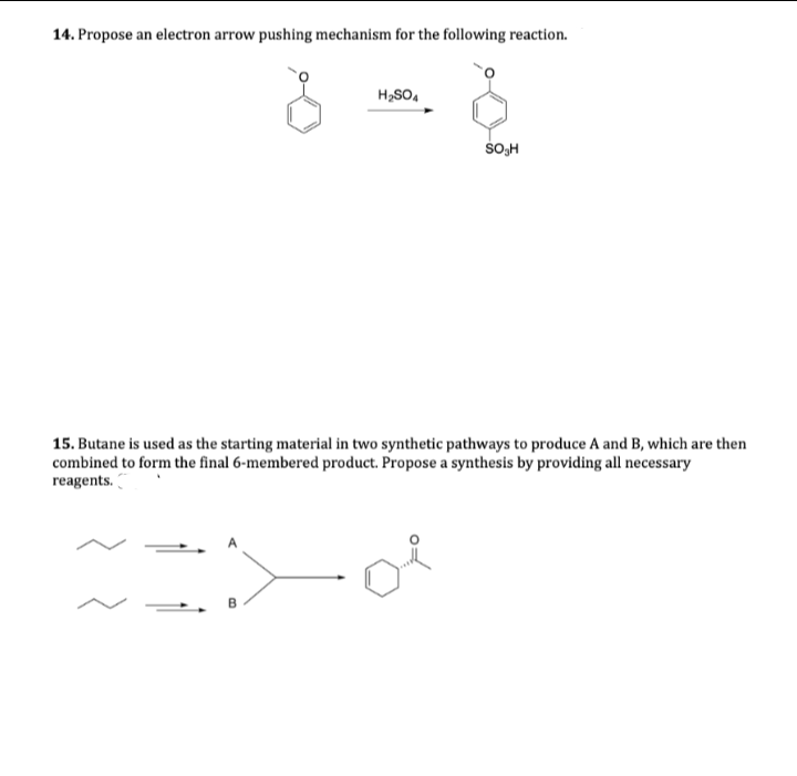 14. Propose an electron arrow pushing mechanism for the following reaction.
H,SO,
SOH
15. Butane is used as the starting material in two synthetic pathways to produce A and B, which are then
combined to form the final 6-membered product. Propose a synthesis by providing all necessary
reagents.
