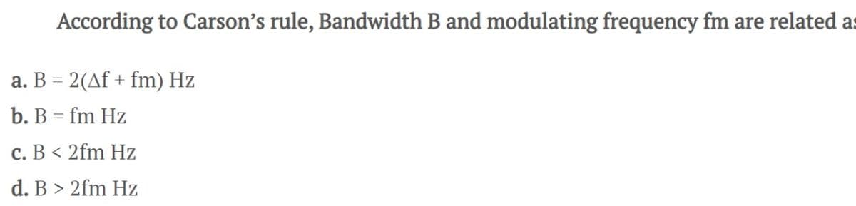 According to Carson's rule, Bandwidth B and modulating frequency fm are related a
a. B = 2(Af + fm) Hz
b. B = fm Hz
c. B < 2fm Hz
d. B > 2fm Hz