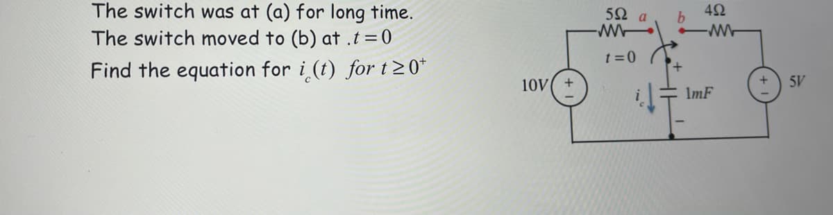 The switch was at (a) for long time.
The switch moved to (b) at .t=0
5Ω a
42
b.
t =0
Find the equation for i (t) for t2 0*
10V
5V
ImF
