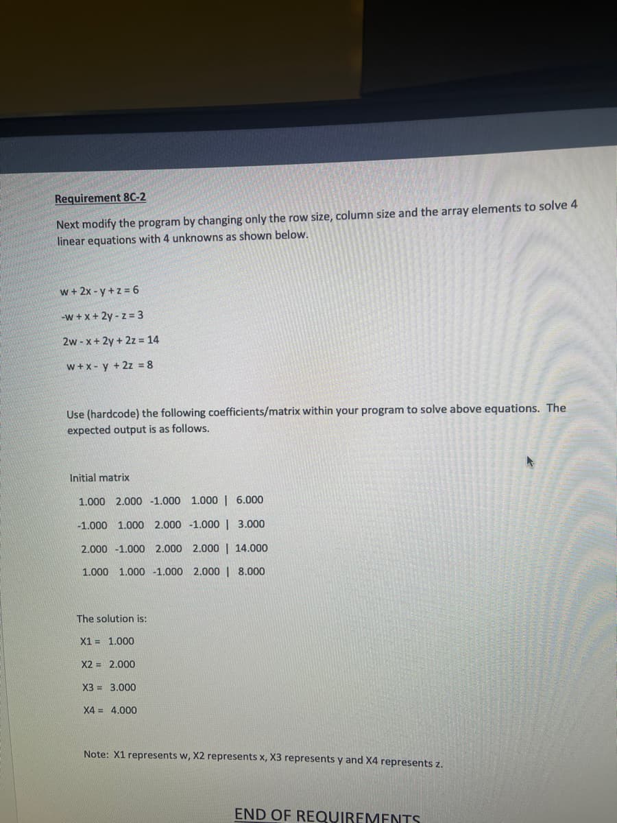 Requirement 8C-2
Next modify the program by changing only the row size, column size and the array elements to solve 4
linear equations with 4 unknowns as shown below.
w+ 2x -y+z 6
-w +x + 2y - z = 3
2w - x+ 2y + 2z = 14
w+x- y + 2z = 8
Use (hardcode) the following coefficients/matrix within your program to solve above equations. The
expected output is as follows.
Initial matrix
1.000 2.000 -1.000 1.000| 6.000
-1.000 1.000 2.000 -1.000 | 3.000
2.000 -1.000 2.000 2.000 | 14.000
1.000 1.000 1.000 2.000 | 8.000
The solution is:
X1 = 1.000
X2 = 2.000
X3 = 3.000
X4 = 4.000
Note: X1 represents w, X2 represents x, X3 represents y and X4 represents z.
END OF REQUIREMENTS
