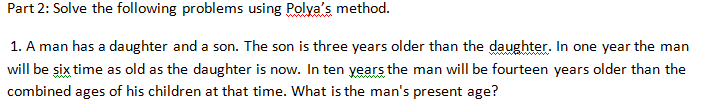 Part 2: Solve the following problems using Polya's method.
1. A man has a daughter and a son. The son is three years older than the daughter. In one year the man
will be six time as old as the daughter is now. In ten years the man will be fourteen years older than the
combined ages of his children at that time. What is the man's present age?
