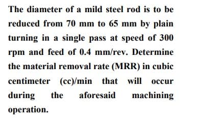 The diameter of a mild steel rod is to be
reduced from 70 mm to 65 mm by plain
turning in a single pass at speed of 300
rpm and feed of 0.4 mm/rev. Determine
the material removal rate (MRR) in cubic
centimeter (cc)/min that will occur
during
the
aforesaid
machining
operation.
