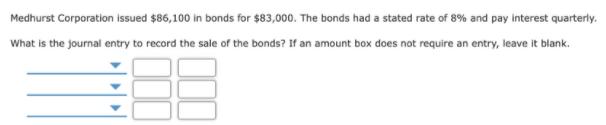 Medhurst Corporation issued $86,100 in bonds for $83,000. The bonds had a stated rate of 8% and pay interest quarterly.
What is the journal entry to record the sale of the bonds? If an amount box does not require an entry, leave it blank.
