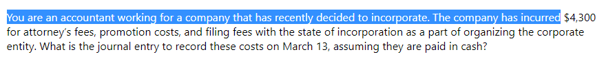 You are an accountant working for a company that has recently decided to incorporate. The company has incurred $4,300
for attorney's fees, promotion costs, and filing fees with the state of incorporation as a part of organizing the corporate
entity. What is the journal entry to record these costs on March 13, assuming they are paid in cash?
