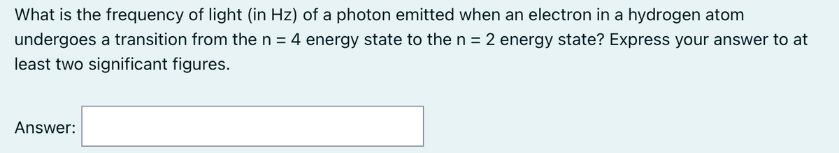 What is the frequency of light (in Hz) of a photon emitted when an electron in a hydrogen atom
undergoes a transition from the n = 4 energy state to the n = 2 energy state? Express your answer to at
least two significant figures.
Answer: