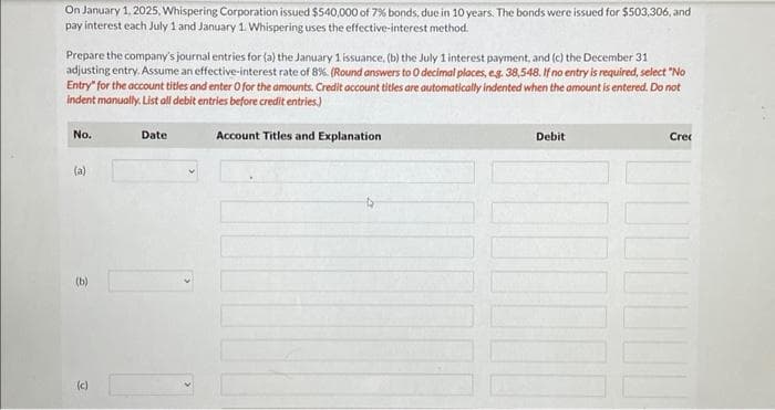 On January 1, 2025, Whispering Corporation issued $540,000 of 7% bonds, due in 10 years. The bonds were issued for $503,306, and
pay interest each July 1 and January 1. Whispering uses the effective-interest method.
Prepare the company's journal entries for (a) the January 1 issuance, (b) the July 1 interest payment, and (c) the December 31
adjusting entry. Assume an effective-interest rate of 8%. (Round answers to O decimal places, e.g. 38,548. If no entry is required, select "No
Entry" for the account titles and enter O for the amounts, Credit account titles are automatically indented when the amount is entered. Do not
indent manually. List all debit entries before credit entries.)
Account Titles and Explanation
No.
(a)
(b)
(c)
Date
Debit
¯¯¯¯
Crec