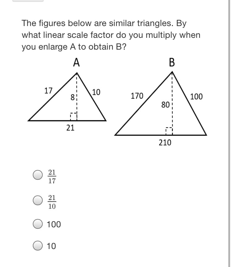 The figures below are similar triangles. By
what linear scale factor do you multiply when
you enlarge A to obtain B?
A
В
17
10
8:
170
100
80
21
210
21
17
21
10
100
10
