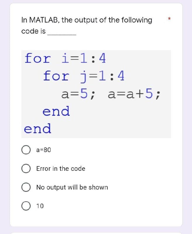 In MATLAB, the output of the following
code is
for i=1:4
for j=1:4
end
end
O a=80
a=5; a=a+5;
Error in the code
No output will be shown
O 10