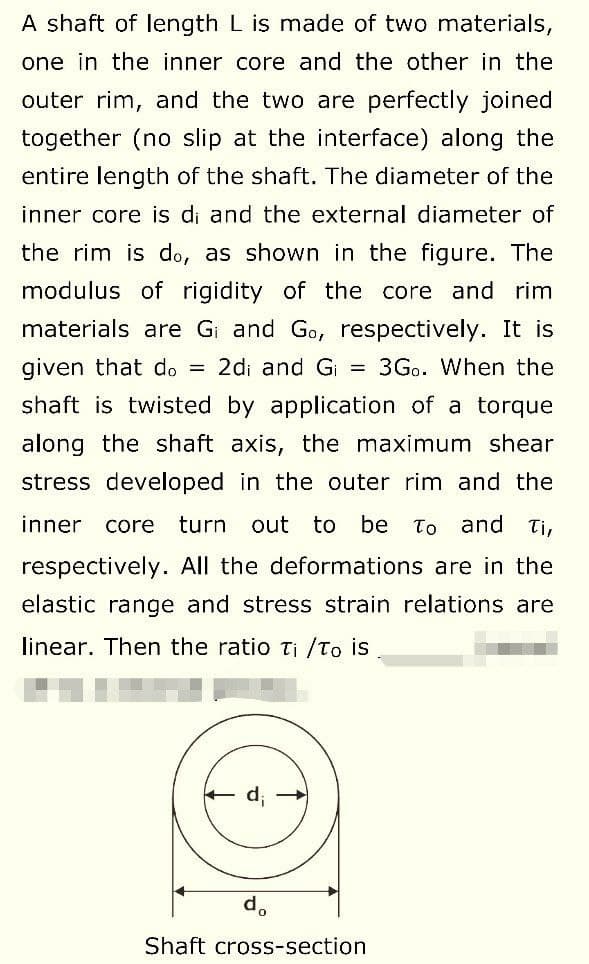 A shaft of length L is made of two materials,
one in the inner core and the other in the
outer rim, and the two are perfectly joined
together (no slip at the interface) along the
entire length of the shaft. The diameter of the
inner core is di and the external diameter of
the rim is do, as shown in the figure. The
modulus of rigidity of the core and rim
materials are G₁ and Go, respectively. It is
given that do = 2di and G₁ = 3Go. When the
shaft is twisted by application of a torque
along the shaft axis, the maximum shear
stress developed in the outer rim and the
inner core turn out to be To and Ti,
respectively. All the deformations are in the
elastic range and stress strain relations are
linear. Then the ratio Ti /To is
Shaft cross-section