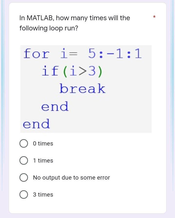 In MATLAB, how many times will the
following loop run?
for i= 5:-1:1
if (i>3)
break
end
end
O 0 times
O 1 times
O No output due to some error
O 3 times