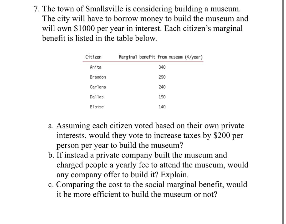 7. The town of Smallsville is considering building a museum.
The city will have to borrow money to build the museum and
will own $1000 per year in interest. Each citizen's marginal
benefit is listed in the table below.
Citizen
Anita
Brandon
Carlena
Dallas
Eloise
Marginal benefit from museum ($/year)
340
290
240
190
140
a. Assuming each citizen voted based on their own private
interests, would they vote to increase taxes by $200 per
person per year to build the museum?
b. If instead a private company built the museum and
charged people a yearly fee to attend the museum, would
any company offer to build it? Explain.
c. Comparing the cost to the social marginal benefit, would
it be more efficient to build the museum or not?