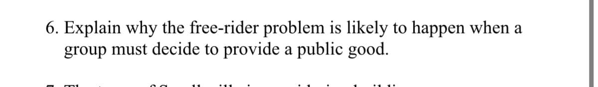 6. Explain why the free-rider problem is likely to happen when a
group must decide to provide a public good.