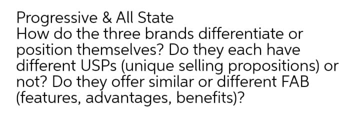 Progressive & All State
How do the three brands differentiate or
position themselves? Do they each have
different USPS (unique selling propositions) or
not? Do they offer similar or different FAB
(features, advantages, benefits)?
