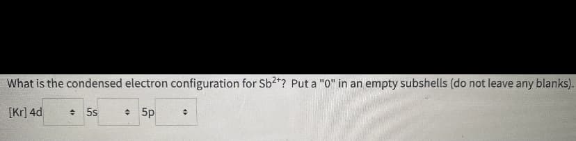 What is the condensed electron configuration for Sb2*? Put a "0" in an empty subshells (do not leave any blanks).
[Kr] 4d
+ 5s
• 5p
